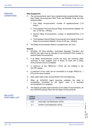Page 244July 2003 NEC Business Solutions Ltd
234 – D2Delay Announcement
Doc. No. 8201 - Release 1.0
July 2003
SERVICE 
CONDITIONSData Assignment
	The announcements each have predetermined programmable times.
Each Delay Announcement Start Timer and Release Timer are also
programmable.
1. First Delay Announcement, number of repetitions/times (1~8
times).
2. Time between First and Second Delay Announcement [default: 20
sec. (0~60 sec., Infinity)].
3. Second Delay Announcement, number of repetitions/times (1~8...