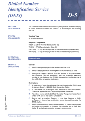 Page 251Features and Specifications Manual D5 – 241
Doc. No. 8201 - Release 1.0
July 2003
Dialled Number
Identification Service 
(DNIS)
D-5
FEATURE 
DESCRIPTIONThe Dialled Number Identification Service (DNIS) feature allows the display
of name, extension number and caller ID (if available) for an incoming
DID call.
SYSTEM 
AVAILABILITYTerminal Type
All Multiline terminals.
Required Components
DID(4)-U(  ) ETU (Cannot display Caller ID)
TLI(2)-( ) ETU (Cannot display Caller ID)
PRT(1)-U(  ) ETU (Can display...