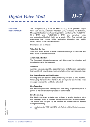 Page 257Features and Specifications Manual D7 – 247
Doc. No. 8201 - Release 1.0
July 2003
Digital Voice MailD-7
FEATURE 
DESCRIPTIONThe VMS(2/4/8)-U( ) ETU or FMS(2/4)-U( ) ETU provides Digital
Voice Mail Service, Automated Attendant (AA), Audiotext, Fax Detection,
Message Notification, Live Recording and Live Monitoring. The VMS(2/4/8)-
U( ) ETU and FMS(2/4)-U( ) ETU are complete voice
mail applications (XenMail) built on a single ETU. This method has
advantages that include tighter application integration and...