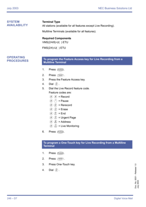 Page 258July 2003 NEC Business Solutions Ltd
248 – D7Digital Voice Mail
Doc. No. 8201 - Release 1.0
July 2003
SYSTEM 
AVAILABILITYTerminal Type
All stations (available for all features except Live Recording).
Multiline Terminals (available for all features).
Required Components
VMS(2/4/8)-U(  ) ETU 
FMS(2/4)-U(  ) ETU
OPERATING 
PROCEDURES
1. Press T.
2. Press 
Q.
3. Press the Feature Access key.
4. Dial 
B.
5. Dial the Live Record feature code.
Feature codes are:
00 = Record
0A = Pause
0B = Rerecord
0C = Erase...