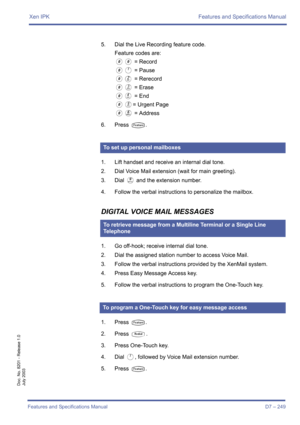 Page 259Xen IPK Features and Specifications Manual
Features and Specifications Manual D7 – 249
Doc. No. 8201 - Release 1.0
July 2003
5. Dial the Live Recording feature code.
Feature codes are:
00 = Record
0A = Pause
0B = Rerecord
0C = Erase
0D = End
0E= Urgent Page
0F = Address
6. Press 
T.
1. Lift handset and receive an internal dial tone.
2. Dial Voice Mail extension (wait for main greeting).
3. Dial 
I and the extension number.
4. Follow the verbal instructions to personalize the mailbox.
DIGITAL VOICE MAIL...