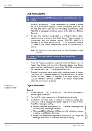 Page 260July 2003 NEC Business Solutions Ltd
250 – D7Digital Voice Mail
Doc. No. 8201 - Release 1.0
July 2003
LIVE RECORDING
1. To record an incoming CO/PBX conversation, go off-hook to answer
the call or, to record an outgoing CO/PBX conversation, place the call
lon hold and retrieve the call. Live Recording automatically starts.
RECORD is displayed in the lower section of the LCD on a Multiline
Te r m i n a l .
2. To store the recorded conversation in a different mailbox, dial a
mailbox number or press a...