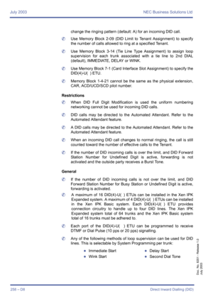 Page 268July 2003 NEC Business Solutions Ltd
258 – D8Direct Inward Dialling (DID)
Doc. No. 8201 - Release 1.0
July 2003
change the ringing pattern (default: A) for an incoming DID call.
	Use Memory Block 2-09 (DID Limit to Tenant Assignment) to specify
the number of calls allowed to ring at a specified Tenant.
	Use Memory Block 3-14 (Tie Line Type Assignment) to assign loop
supervision for each trunk associated with a tie line to 2nd DIAL
(default), IMMEDIATE, DELAY or WINK.
	Use Memory Block 7-1 (Card Interface...
