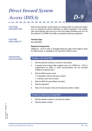 Page 273Features and Specifications Manual D9 – 263
Doc. No. 8201 - Release 1.0
July 2003
Direct Inward System 
Access (DISA)
D-9
FEATURE 
DESCRIPTIONDirect Inward System Access allows an outside caller to access the system
from an outside line without Attendant or station assistance. The outside
user may originate calls over any or all of the system facilities such as a Tie
line network or CO/PBX trunk after successfully entering a password.
SYSTEM 
AVAILABILITYTerminal Type
Not applicable.
Required Components...