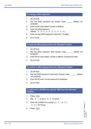 Page 274July 2003 NEC Business Solutions Ltd
264 – D9Direct Inward Dialling (DID)
Doc. No. 8201 - Release 1.0
July 2003
1. Go off-hook.
2. Dial the DISA password set Access Code _______ (default not
assigned).
3. Enter the ID code (station number is default).
4. Enter the DISA password
(default: 
0000000000).
5. Enter the new DISA password (maximum: 10 digits).
6. Go on-hook.
1. Go off-hook.
2. Dial the DISA password reset Access Code _______ (default not
assigned).
3. Enter the ID code (station number is...