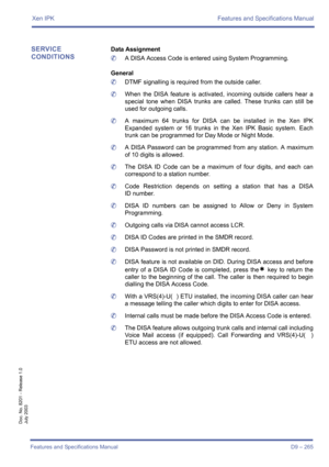 Page 275Xen IPK Features and Specifications Manual
Features and Specifications Manual D9 – 265
Doc. No. 8201 - Release 1.0
July 2003
SERVICE 
CONDITIONSData Assignment
	A DISA Access Code is entered using System Programming.
General
	DTMF signalling is required from the outside caller.
	When the DISA feature is activated, incoming outside callers hear a
special tone when DISA trunks are called. These trunks can still be
used for outgoing calls.
	A maximum 64 trunks for DISA can be installed in the Xen IPK...