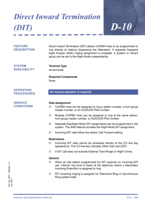 Page 279Features and Specifications Manual D10 – 269
Doc. No. 8201 - Release 1.0
July 2003
Direct Inward Termination 
(DIT)
D-10
FEATURE 
DESCRIPTIONDirect Inward Termination (DIT) allows CO/PBX lines to be programmed to
ring directly at stations (bypassing the Attendant). A separate Assigned
Night Answer (ANA) ringing assignment is available. A System or Tenant
group can be set to the Night Mode independently. 
SYSTEM 
AVAILABILITYTerminal Type
All terminals.
Required Components
None.
OPERATING 
PROCEDURES...