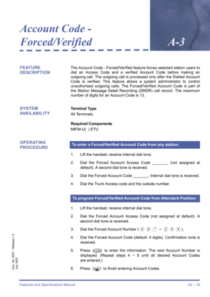 Page 29Features and Specifications ManualA3 – 19
Doc. No. 8201 - Release 1.0
July 2003
Account Code - 
Forced/Verified
A-3
FEATURE 
DESCRIPTIONThe Account Code - Forced/Verified feature forces selected station users to
dial an Access Code and a verified Account Code before making an
outgoing call. The outgoing call is processed only after the Dialled Account
Code is verified. This feature allows a system administrator to control
unauthorised outgoing calls. The Forced/Verified Account Code is part of
the...