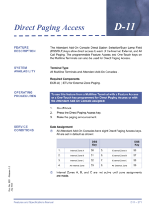 Page 281Features and Specifications Manual D11 – 271
Doc. No. 8201 - Release 1.0
July 2003
Direct Paging AccessD-11
FEATURE 
DESCRIPTIONThe Attendant Add-On Console Direct Station Selection/Busy Lamp Field
(DSS/BLF) keys allow direct access to each of the Internal, External, and All
Call Paging. The programmable Feature Access and One-Touch keys on
the Multiline Terminals can also be used for Direct Paging Access.
SYSTEM 
AVAILABILITYTerminal Type
All Multiline Terminals and Attendant Add-On Consoles .
Required...