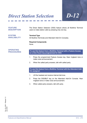 Page 283Features and Specifications Manual D12 – 273
Doc. No. 8201 - Release 1.0
July 2003
Direct Station SelectionD-12
FEATURE 
DESCRIPTIONThe Direct Station Selection (DSS) feature allows all Multiline Terminal
users to make station calls by pressing only one key.
SYSTEM 
AVAILABILITYTerminal Type
All Multiline Terminals and Attendant Add-On Consoles.
Required Components
None.
OPERATING 
PROCEDURES
1. Press the programmed Feature Access key. Hear ringback tone or
make voice announcement.
2. When the called...