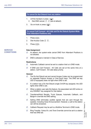 Page 290July 2003 NEC Business Solutions Ltd
280 – D14Do Not Disturb (DND)
Doc. No. 8201 - Release 1.0
July 2003
1. Lift the handset or press P.
2. Dial DND cancel;
DB(set at default).
3. Go on-hook or press
P.
1. Press
T.
2. Dial Access Code
FH.
3. Press
T.
SERVICE 
CONDITIONSData Assignment
	At default, the system-wide cancel DND from Attendant Positions is
not allowed.
	DND is allowed or denied in Class of Service.
Restrictions
	Automatic Callback cannot be set to a station that is in DND mode.
	If DND and...