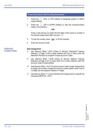 Page 30July 2003 NEC Business Solutions Ltd
20  – A3Account Code - Forced/Verified
Doc. No. 8201 - Release 1.0
July 2003
1. Press the V (SYS. or STA softkey) to designate system or station
speed dialling.
2. Press the 
V (UP or DOWN softkey) to view the names/numbers
listed in the directory.
- OR -
Press a dial pad key (to select the first letter of the name or number of
the desired speed dial buffer) and dial 
J.
3. To dial the number press 
P or lift the handset.
4. Enter the Account Code.
SERVICE...