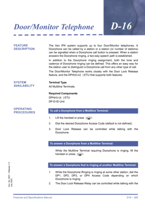 Page 295Features and Specifications Manual D16 – 285
Doc. No. 8201 - Release 1.0
July 2003
Door/Monitor TelephoneD-16
FEATURE 
DESCRIPTIONThe Xen IPK system supports up to four Door/Monitor telephones. A
Doorphone can be called by a station or a station (or number of stations)
can be signalled when a Doorphone call button is pressed. When a station
answers the Doorphone ringing, a two-way speech path is established. 
In addition to the Doorphone ringing assignment, both the tone and
cadence of Doorphone ringing...