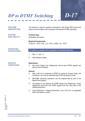 Page 297Features and Specifications Manual D17 – 287
Doc. No. 8201 - Release 1.0
July 2003
DP to DTMF SwitchingD-17
FEATURE 
DESCRIPTIONThis feature is used for systems connected to Dial Pulse (DP) trunks that
require communication with computers that demand DTMF signalling.
SYSTEM 
AVAILABILITYTerminal Type
All Multiline Terminals.
Required Components
TLI(2)-U(  ) ETU, COI(  )-U(  ) ETU, COID(  )-U(  ) ETU
OPERATING 
PROCEDURES
1. Dial J and L.
2. Dial desired number.
SERVICE 
CONDITIONSRestrictions
	Dial Pulse...