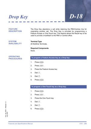 Page 299Features and Specifications Manual D18 – 289
Doc. No. 8201 - Release 1.0
July 2003
Drop KeyD-18
FEATURE 
DESCRIPTIONThe Drop Key abandons a call while retaining the PBX/Centrex line for
originating another call. The Drop Key is provided by programming a
Feature Access or One-Touch key. This feature allows the Recall key to be
used to provide a hookflash to the PBX or Central office.
SYSTEM 
AVAILABILITYTerminal Type
All Multiline Terminals.
Required Components
None.
OPERATING 
PROCEDURES
1. PressT.
2....