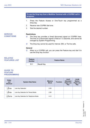 Page 300July 2003 NEC Business Solutions Ltd
290 – D18Drop Key
Doc. No. 8201 - Release 1.0
July 2003
1. Press the Feature Access or One-Touch key programmed as a
Drop key.
2. Receive new CO/PBX dial tone.
3. Dial the desired number.
SERVICE 
CONDITIONSRestrictions
	The Drop key provides a timed disconnect signal on CO/PBX lines.
The time of a disconnect signal is fixed at 1.5 seconds, and cannot be
changed by System Programming.
	The Drop key cannot be used for internal, DID, or Tie line calls.
General
	When on...