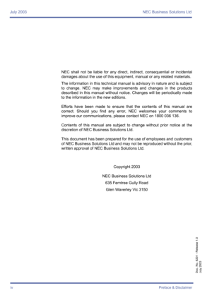 Page 4July 2003 NEC Business Solutions Ltd
ivPreface & Disclaimer
Doc. No. 8201 - Release 1.0
July 2003
NEC shall not be liable for any direct, indirect, consequential or incidental
damages about the use of this equipment, manual or any related materials. 
The information in this technical manual is advisory in nature and is subject
to change. NEC may make improvements and changes in the products
described in this manual without notice. Changes will be periodically made
to the information in the new editions....