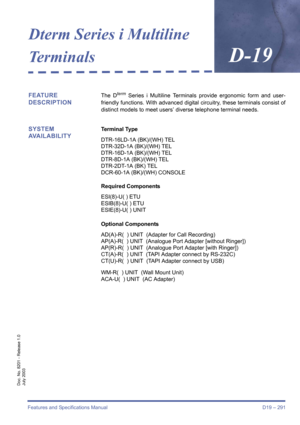 Page 301Features and Specifications Manual D19 – 291
Doc. No. 8201 - Release 1.0
July 2003
Dterm Series i Multiline 
Te r m i n a l s
D-19
FEATURE 
DESCRIPTIONThe Dterm Series i Multiline Terminals provide ergonomic form and user-
friendly functions. With advanced digital circuitry, these terminals consist of
distinct models to meet users’ diverse telephone terminal needs.
SYSTEM 
AVAILABILITYTerminal Type
DTR-16LD-1A (BK)/(WH) TEL
DTR-32D-1A (BK)/(WH) TEL
DTR-16D-1A (BK)/(WH) TEL
DTR-8D-1A (BK)/(WH) TEL...