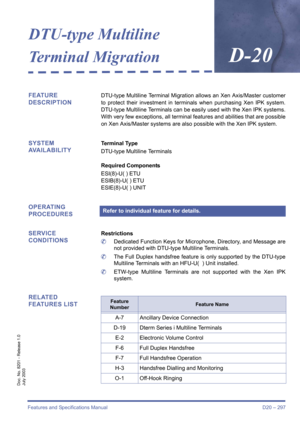 Page 307Features and Specifications Manual D20 – 297
Doc. No. 8201 - Release 1.0
July 2003
DTU-type Multiline 
Terminal Migration
D-20
FEATURE 
DESCRIPTIONDTU-type Multiline Terminal Migration allows an Xen Axis/Master customer
to protect their investment in terminals when purchasing Xen IPK system.
DTU-type Multiline Terminals can be easily used with the Xen IPK systems.
With very few exceptions, all terminal features and abilities that are possible
on Xen Axis/Master systems are also possible with the Xen IPK...