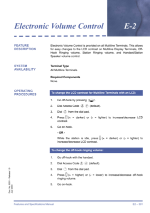 Page 311Features and Specifications Manual E2 – 301
Doc. No. 8201 - Release 1.0
July 2003
Electronic Volume ControlE-2
FEATURE 
DESCRIPTIONElectronic Volume Control is provided on all Multiline Terminals. This allows
for easy changes to the LCD contrast on Multiline Display Terminals, Off-
Hook Ringing volume, Station Ringing volume, and Handset/Station
Speaker volume control.
SYSTEM 
AVAILABILITYTerminal Type
All Multiline Terminals.
Required Components
None.
OPERATING 
PROCEDURES
1. Go off-hook by pressing P....