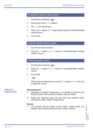 Page 312July 2003 NEC Business Solutions Ltd
302  - E2Electronic Volume Control
Doc. No. 8201 - Release 1.0
July 2003
1. Go off-hook by pressing P.
2. Dial Access Code
F0 (default).
3. Dial 
A from the dial pad.
4. Press 
M(^ = higher) or (v = lower) during ringing to increase/decrease
ringing volume.
5. Go on-hook.
1. Go off-hook with the handset.
2. Press
M(^ = higher) or (v = lower) to increase/decrease handset
receiver volume.
1. Go off-hook by pressing 
P.
2. Press
M(^ = higher) or (v = lower) to...