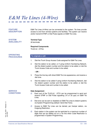 Page 315Features and Specifications Manual E3 – 305
Doc. No. 8201 - Release 1.0
July 2003
E&M Tie Lines (4-Wire)E-3
FEATURE 
DESCRIPTIONE&M Tie Lines (4-Wire) can be connected to the system. Tie lines provide
access to and from remote systems and facilities. The system can receive
and/or transmit DTMF or Dial Pulse signals on E&M Tie Lines.
SYSTEM 
AVAILABILITYTerminal Type
All terminals
Required Components
TLI(2)-U(  ) ETUs
OPERATING 
PROCEDURES
1. Dial the Trunk Group Access Code assigned for E&M Tie Lines.
2....