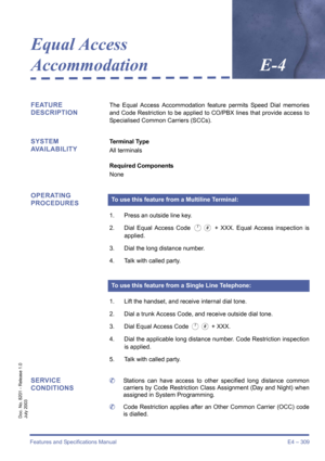 Page 319Features and Specifications Manual E4 – 309
Doc. No. 8201 - Release 1.0
July 2003
Equal Access 
AccommodationE-4
FEATURE
DESCRIPTIONThe Equal Access Accommodation feature permits Speed Dial memories
and Code Restriction to be applied to CO/PBX lines that provide access to
Specialised Common Carriers (SCCs).
SYSTEM 
AVAILABILITYTerminal Type
All terminals
Required Components
None
OPERATING 
PROCEDURES
1. Press an outside line key.
2. Dial Equal Access Code 
A0 + XXX. Equal Access inspection is
applied.
3....