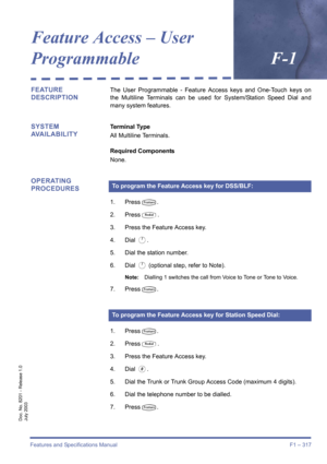 Page 327Features and Specifications Manual F1 – 317
Doc. No. 8201 - Release 1.0
July 2003
Feature Access – User 
ProgrammableF-1
FEATURE 
DESCRIPTIONThe User Programmable - Feature Access keys and One-Touch keys on
the Multiline Terminals can be used for System/Station Speed Dial and
many system features.
SYSTEM 
AVAILABILITYTerminal Type
All Multiline Terminals.
Required Components
None.
OPERATING 
PROCEDURES
1. PressT.
2. Press
Q.
3. Press the Feature Access key.
4. Dial 
A.
5. Dial the station number.
6. Dial...