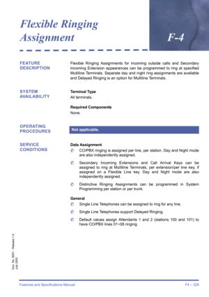 Page 335Features and Specifications Manual F4 – 325
Doc. No. 8201 - Release 1.0
July 2003
Flexible Ringing 
AssignmentF-4
FEATURE 
DESCRIPTIONFlexible Ringing Assignments for incoming outside calls and Secondary
Incoming Extension appearances can be programmed to ring at specified
Multiline Terminals. Separate day and night ring assignments are available
and Delayed Ringing is an option for Multiline Terminals.
SYSTEM 
AVAILABILITYTerminal Type
All terminals.
Required Components
None.
OPERATING 
PROCEDURES...
