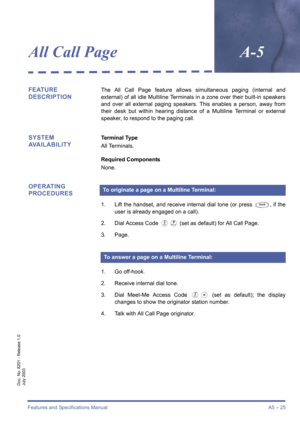 Page 35Features and Specifications ManualA5 – 25
Doc. No. 8201 - Release 1.0
July 2003
All Call PageA-5
FEATURE 
DESCRIPTIONThe All Call Page feature allows simultaneous paging (internal and
external) of all idle Multiline Terminals in a zone over their built-in speakers
and over all external paging speakers. This enables a person, away from
their desk but within hearing distance of a Multiline Terminal or external
speaker, to respond to the paging call.
SYSTEM 
AVAILABILITYTerminal Type
All Terminals.
Required...