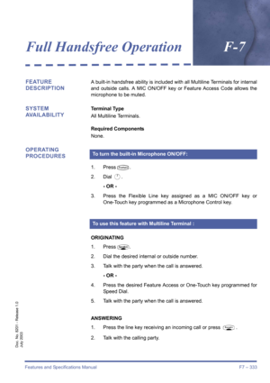 Page 343Features and Specifications Manual F7 – 333
Doc. No. 8201 - Release 1.0
July 2003
Full Handsfree OperationF-7
FEATURE 
DESCRIPTIONA built-in handsfree ability is included with all Multiline Terminals for internal
and outside calls. A MIC ON/OFF key or Feature Access Code allows the
microphone to be muted.
SYSTEM 
AVAILABILITYTerminal Type
All Multiline Terminals.
Required Components
None.
OPERATING 
PROCEDURES
1. PressT.
2. Dial 
A.
- OR -
3. Press the Flexible Line key assigned as a MIC ON/OFF key or...