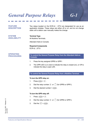 Page 345Features and Specifications Manual G1 – 335
Doc. No. 8201 - Release 1.0
July 2003
General Purpose RelaysG-1
FEATURE 
DESCRIPTIONTwo relays located on the ECR-U(  ) ETU are designated for use as an
application dictates. These relays are either off or on, and do not change
state until a station user manually makes the change.
SYSTEM 
AVAILABILITYTerminal Type
All Multiline Terminals.
Attendant Add-on Console.
Required Components
ECR-U(  ) ETU
OPERATING 
PROCEDURES
1. Press the key assigned GPR0 or GPR1.
2....