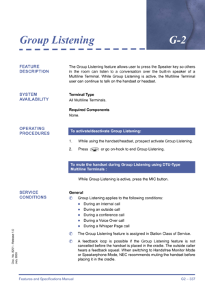 Page 347Features and Specifications Manual G2 – 337
Doc. No. 8201 - Release 1.0
July 2003
Group ListeningG-2
FEATURE 
DESCRIPTIONThe Group Listening feature allows user to press the Speaker key so others
in the room can listen to a conversation over the built-in speaker of a
Multiline Terminal. While Group Listening is active, the Multiline Terminal
user can continue to talk on the handset or headset.
SYSTEM 
AVAILABILITYTerminal Type
All Multiline Terminals.
Required Components
None.
OPERATING 
PROCEDURES
1....