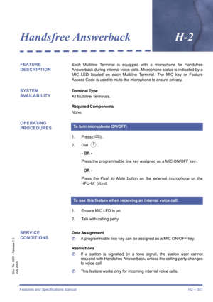 Page 351Features and Specifications Manual H2 – 341
Doc. No. 8201 - Release 1.0
July 2003
Handsfree AnswerbackH-2
FEATURE 
DESCRIPTIONEach Multiline Terminal is equipped with a microphone for Handsfree
Answerback during internal voice calls. Microphone status is indicated by a
MIC LED located on each Multiline Terminal. The MIC key or Feature
Access Code is used to mute the microphone to ensure privacy.
SYSTEM 
AVAILABILITYTerminal Type
All Multiline Terminals.
Required Components
None.
OPERATING 
PROCEDURES
1....