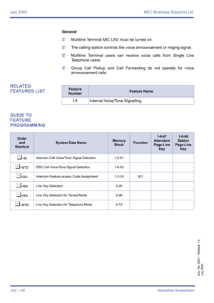Page 352July 2003 NEC Business Solutions Ltd
342 – H2Handsfree Answerback
Doc. No. 8201 - Release 1.0
July 2003
General
	Multiline Terminal MIC LED must be turned on.
	The calling station controls the voice announcement or ringing signal.
	Multiline Terminal users can receive voice calls from Single Line
Telephone users.
	Group Call Pickup and Call Forwarding do not operate for voice
announcement calls.
RELATED 
FEATURES LIST
GUIDE TO 
FEATURE 
PROGRAMMINGFeature 
NumberFeature Name
I-4 Internal Voice/Tone...
