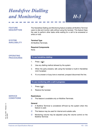 Page 353Features and Specifications Manual H3 – 343
Doc. No. 8201 - Release 1.0
July 2003
Handsfree Dialling 
and MonitoringH-3
FEATURE 
DESCRIPTIONThe Handsfree Dialling and Monitoring feature enables all Multiline Terminal
users to dial and monitor calls without using the handset. This feature frees
the user to perform other tasks while waiting for a call to be answered or
while on hold.
SYSTEM 
AVAILABILITYTerminal Type
All Multiline Terminals.
Required Components
None.
OPERATING 
PROCEDURES
1. Press P.
2....