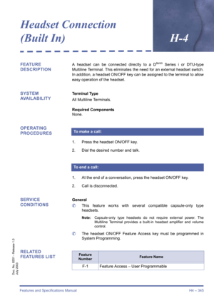 Page 355Features and Specifications Manual H4 – 345
Doc. No. 8201 - Release 1.0
July 2003
Headset Connection 
(Built In)H-4
FEATURE 
DESCRIPTIONA headset can be connected directly to a Dterm Series i or DTU-type
Multiline Terminal. This eliminates the need for an external headset switch.
In addition, a headset ON/OFF key can be assigned to the terminal to allow
easy operation of the headset.
SYSTEM 
AVAILABILITYTerminal Type
All Multiline Terminals.
Required Components
None.
OPERATING 
PROCEDURES
1. Press the...