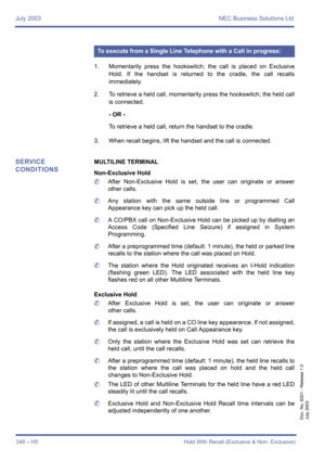 Page 358July 2003 NEC Business Solutions Ltd
348 – H5 Hold With Recall (Exclusive & Non- Exclusive)
Doc. No. 8201 - Release 1.0
July 2003
1. Momentarily press the hookswitch; the call is placed on Exclusive
Hold. If the handset is returned to the cradle, the call recalls
immediately.
2. To retrieve a held call, momentarily press the hookswitch; the held call
is connected.
- OR -
To retrieve a held call, return the handset to the cradle. 
3. When recall begins, lift the handset and the call is connected.
SERVICE...