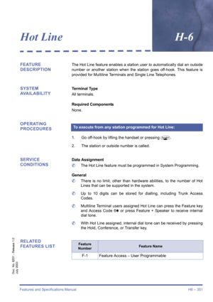 Page 361Features and Specifications Manual H6 – 351
Doc. No. 8201 - Release 1.0
July 2003
Hot LineH-6
FEATURE 
DESCRIPTIONThe Hot Line feature enables a station user to automatically dial an outside
number or another station when the station goes off-hook. This feature is
provided for Multiline Terminals and Single Line Telephones.
SYSTEM 
AVAILABILITYTerminal Type
All terminals.
Required Components
None.
OPERATING 
PROCEDURES
1. Go off-hook by lifting the handset or pressingP.
2. The station or outside number...