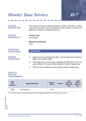 Page 363Features and Specifications Manual H7 – 353
Doc. No. 8201 - Release 1.0
July 2003
Howler Tone ServiceH-7
FEATURE 
DESCRIPTIONThe Howler Tone Service feature provides a Howler Tone when a station
remains off-hook after a call is completed or when a station is off-hook and
digits are not dialled in a predetermined time.
SYSTEM 
AVAILABILITYTerminal Type
All terminals.
Required Components
None.
OPERATING 
PROCEDURES
SERVICE 
CONDITIONS
	Howler tone occurs 30 seconds after a call has been disconnected or...