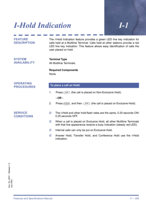 Page 365Features and Specifications Manual I1 – 355
Doc. No. 8201 - Release 1.0
July 2003
I-Hold IndicationI-1
FEATURE 
DESCRIPTIONThe I-Hold Indication feature provides a green LED line key indication for
calls held at a Multiline Terminal. Calls held at other stations provide a red
LED line key indication. This feature allows easy identification of calls the
user placed on hold.
SYSTEM 
AVAILABILITYTerminal Type
All Multiline Terminals.
Required Components
None.
OPERATING 
PROCEDURES
1. PressU (the call is...