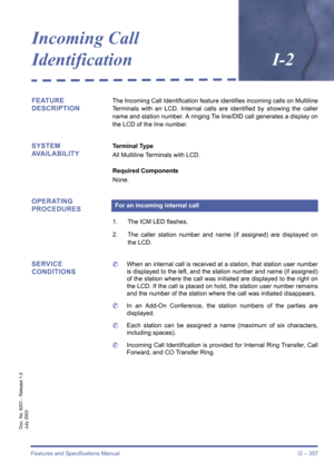 Page 367Features and Specifications Manual I2 – 357
Doc. No. 8201 - Release 1.0
July 2003
Incoming Call 
IdentificationI-2
FEATURE 
DESCRIPTIONThe Incoming Call Identification feature identifies incoming calls on Multiline
Terminals with an LCD. Internal calls are identified by showing the caller
name and station number. A ringing Tie line/DID call generates a display on
the LCD of the line number.
SYSTEM 
AVAILABILITYTerminal Type
All Multiline Terminals with LCD.
Required Components
None.
OPERATING...