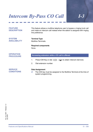 Page 369Features and Specifications Manual I3 – 359
Doc. No. 8201 - Release 1.0
July 2003
Intercom By-Pass CO CallI-3
FEATURE 
DESCRIPTIONThis feature allows a multiline telephone user to bypass a ringing trunk call
and make an intercom call instead when the station is assigned with ringing
line preference.
SYSTEM 
AVAILABILITYTerminal Type
Multiline Terminals.
Required components
None.
OPERATION 
PROCEDURE
1. Press ICM Key or dial T Pto obtain intercom dial tone.
2. Dial extension number.
SERVICE...