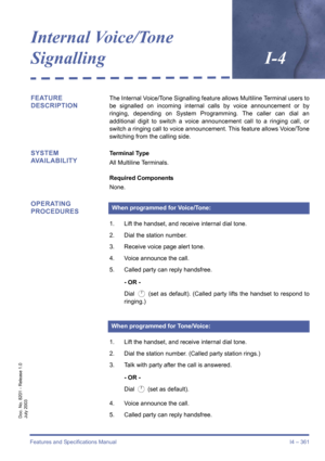 Page 371Features and Specifications Manual I4 – 361
Doc. No. 8201 - Release 1.0
July 2003
Internal Voice/Tone 
SignallingI-4
FEATURE 
DESCRIPTIONThe Internal Voice/Tone Signalling feature allows Multiline Terminal users to
be signalled on incoming internal calls by voice announcement or by
ringing, depending on System Programming. The caller can dial an
additional digit to switch a voice announcement call to a ringing call, or
switch a ringing call to voice announcement. This feature allows Voice/Tone
switching...