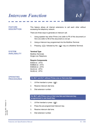 Page 373Features and Specifications Manual I5 – 363
Doc. No. 8201 - Release 1.0
July 2003
Intercom FunctionI-5
FEATURE 
DESCRIPTIONThis feature allows all internal extensions to call each other without
accessing the telephony network.
There are three ways to generate an intercom call.
1. Using speaker key when Prime Line (refer to P5 of this document) or
Hot Line (refer to H6 of this document) is not set.
2. Using a Intercom key programmed into the Multiline Terminal.
3. Pressing 
T followed by the P key on a...