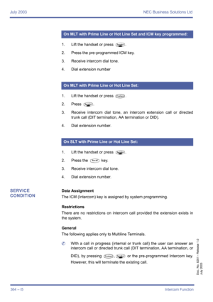 Page 374July 2003 NEC Business Solutions Ltd
364 – I5Intercom Function
Doc. No. 8201 - Release 1.0
July 2003
1. Lift the handset or press P.
2. Press the pre-programmed ICM key.
3. Receive intercom dial tone.
4. Dial extension number
.
1. Lift the handset or press 
T.
2. Press 
P.
3. Receive intercom dial tone, an intercom extension call or directed
trunk call (DIT termination, AA termination or DID).
4. Dial extension number.
1. Lift the handset or press 
P.
2. Press the 
S key.
3. Receive intercom dial tone....