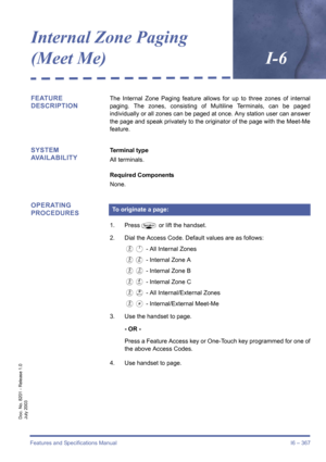 Page 377Features and Specifications Manual I6 – 367
Doc. No. 8201 - Release 1.0
July 2003
Internal Zone Paging 
(Meet Me)I-6
FEATURE 
DESCRIPTIONThe Internal Zone Paging feature allows for up to three zones of internal
paging. The zones, consisting of Multiline Terminals, can be paged
individually or all zones can be paged at once. Any station user can answer
the page and speak privately to the originator of the page with the Meet-Me
feature.
SYSTEM 
AVAILABILITYTerminal type
All terminals.
Required Components...