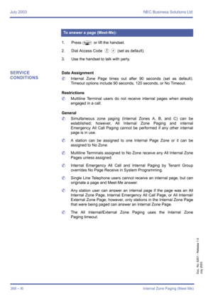 Page 378July 2003 NEC Business Solutions Ltd
368 – I6Internal Zone Paging (Meet Me)
Doc. No. 8201 - Release 1.0
July 2003
1. PressP or lift the handset.
2. Dial Access Code 
EJ (set as default).
3. Use the handset to talk with party.
SERVICE 
CONDITIONSData Assignment
	Internal Zone Page times out after 90 seconds (set as default).
Timeout options include 90 seconds, 120 seconds, or No Timeout.
Restrictions
	Multiline Terminal users do not receive internal pages when already
engaged in a call.
General...