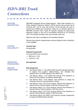 Page 381Features and Specifications Manual I7 – 371
Doc. No. 8201 - Release 1.0
July 2003
ISDN-BRI Trunk 
ConnectionsI-7
FEATURE 
DESCRIPTIONISDN-BRI (Integrated Service Digital Network - Basic Rate Interface) is a
Public Switched Telephone Network (PSTN) service that provides two B
channels (2B + D) for voice call trunking. The B channels are used to
provide two CO/PBX type connections. Caller ID is a standard feature on
ISDN-BRI provided trunks. Caller ID indication displays the calling party
telephone number...