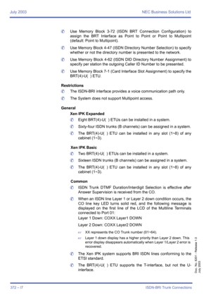 Page 382July 2003 NEC Business Solutions Ltd
372 – I7ISDN-BRI Trunk Connections
Doc. No. 8201 - Release 1.0
July 2003
	Use Memory Block 3-72 (ISDN BRT Connection Configuration) to
assign the BRT Interface as Point to Point or Point to Multipoint
(default: Point to Multipoint).
	Use Memory Block 4-47 (ISDN Directory Number Selection) to specify
whether or not the directory number is presented to the network.
	Use Memory Block 4-62 (ISDN DID Directory Number Assignment) to
specify per station the outgoing Caller...